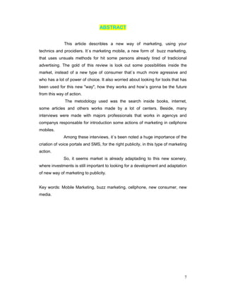 ABSTRACT


              This article describles a new way of marketing, using your
technics and procidiers. It`s marketing mobile, a new form of buzz marketing,
that uses unsuals methods for hit some persons already tired of tradicional
advertising. The gold of this review is look out some possibilities inside the
market, instead of a new type of consumer that`s much more agressive and
who has a lot of power of choice. It also worried about looking for tools that has
been used for this new "way", how they works and how`s gonna be the future
from this way of action.
              The metodology used was the search inside books, internet,
some articles and others works made by a lot of centers. Beside, many
interviews were made with majors professionals that works in agencys and
companys responsable for introduction some actions of marketing in cellphone
mobiles.
              Among these interviews, it`s been noted a huge importance of the
criation of voice portals and SMS, for the right publicity, in this type of marketing
action.
              So, it seems market is already adaptading to this new scenery,
where investments is still important to looking for a development and adaptation
of new way of marketing to publicity.


Key words: Mobile Marketing, buzz marketing, cellphone, new consumer, new
media.




                                                                                   7
 