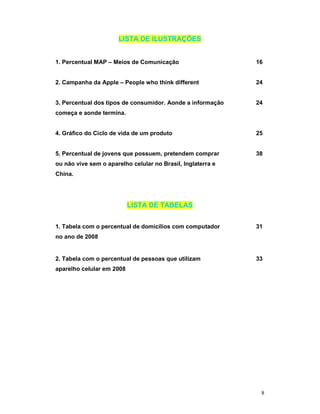 LISTA DE ILUSTRAÇÕES


1. Percentual MAP – Meios de Comunicação                     16


2. Campanha da Apple – People who think different            24


3. Percentual dos tipos de consumidor. Aonde a informação    24
começa e aonde termina.


4. Gráfico do Ciclo de vida de um produto                    25


5. Percentual de jovens que possuem, pretendem comprar       38
ou não vive sem o aparelho celular no Brasil, Inglaterra e
China.




                           LISTA DE TABELAS


1. Tabela com o percentual de domicílios com computador      31
no ano de 2008


2. Tabela com o percentual de pessoas que utilizam           33
aparelho celular em 2008




                                                              8
 