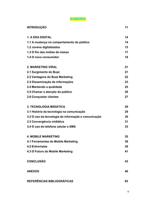 SUMÁRIO

INTRODUÇÃO                                            11


1. A ERA DIGITAL                                      14
1.1 A mudança no comportamento do público             14
1.2 Jovens digitalizados                              15
1.3 O fim das mídias de massa                         17
1.4 O novo consumidor                                 18


2. MARKETING VIRAL                                    21
2.1 Surgimento do Buzz                                21
2.2 Vantagens do Buzz Marketing                       22
2.3 Disseminação de informações                       23
2.4 Mantendo a qualidade                              25
2.5 Chamar a atenção do público                       26
2.6 Conquistar clientes                               27


3. TECNOLOGIA MIDIÁTICA                               29
3.1 História da tecnologia na comunicação             29
3.2 O uso da tecnologia da informação e comunicação   30
3.3 Convergência midiática                            31
3.4 O uso do telefone celular e SMS                   33


4. MOBILE MARKETING                                   35
4.1 Ferramentas do Mobile Marketing                   38
4.2 Entrevistas                                       39
4.3 O Futuro do Mobile Marketing                      41


CONCLUSÃO                                             43


ANEXOS                                                46


REFERÊNCIAS BIBLIOGRÁFICAS                            65


                                                       9
 