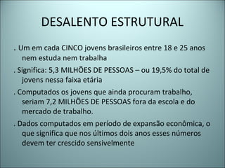DESALENTO ESTRUTURAL
. Um em cada CINCO jovens brasileiros entre 18 e 25 anos
nem estuda nem trabalha
. Significa: 5,3 MILHÕES DE PESSOAS – ou 19,5% do total de
jovens nessa faixa etária
. Computados os jovens que ainda procuram trabalho,
seriam 7,2 MILHÕES DE PESSOAS fora da escola e do
mercado de trabalho.
. Dados computados em período de expansão econômica, o
que significa que nos últimos dois anos esses números
devem ter crescido sensivelmente
 