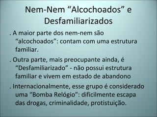 Nem-Nem “Alcochoados” e
Desfamiliarizados
. A maior parte dos nem-nem são
“alcochoados”: contam com uma estrutura
familiar.
. Outra parte, mais preocupante ainda, é
“Desfamiliarizado” - não possui estrutura
familiar e vivem em estado de abandono
. Internacionalmente, esse grupo é considerado
uma “Bomba Relógio”: dificilmente escapa
das drogas, criminalidade, protistuição.
 