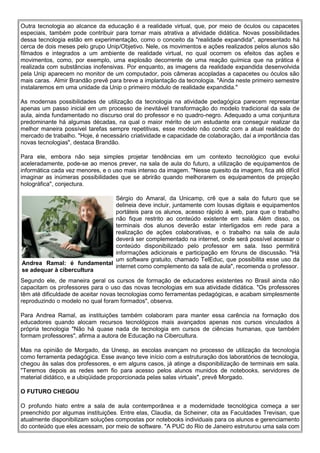 Outra tecnologia ao alcance da educação é a realidade virtual, que, por meio de óculos ou capacetes
especiais, também pode contribuir para tornar mais atrativa a atividade didática. Novas possibilidades
dessa tecnologia estão em experimentação, como o conceito da "realidade expandida", apresentado há
cerca de dois meses pelo grupo Unip/Objetivo. Nele, os movimentos e ações realizados pelos alunos são
filmados e integrados a um ambiente de realidade virtual, no qual ocorrem os efeitos das ações e
movimentos, como, por exemplo, uma explosão decorrente de uma reação química que na prática é
realizada com substâncias inofensivas. Por enquanto, as imagens da realidade expandida desenvolvida
pela Unip aparecem no monitor de um computador, pois câmeras acopladas a capacetes ou óculos são
mais caras. Almir Brandão prevê para breve a implantação da tecnologia. "Ainda neste primeiro semestre
instalaremos em uma unidade da Unip o primeiro módulo de realidade expandida."

As modernas possibilidades de utilização da tecnologia na atividade pedagógica parecem representar
apenas um passo inicial em um processo de inevitável transformação do modelo tradicional da sala de
aula, ainda fundamentado no discurso oral do professor e no quadro-negro. Adequado a uma conjuntura
predominante há algumas décadas, na qual o maior mérito de um estudante era conseguir realizar da
melhor maneira possível tarefas sempre repetitivas, esse modelo não condiz com a atual realidade do
mercado de trabalho. "Hoje, é necessário criatividade e capacidade de colaboração, daí a importância das
novas tecnologias", destaca Brandão.

Para ele, embora não seja simples projetar tendências em um contexto tecnológico que evolui
aceleradamente, pode-se ao menos prever, na sala de aula do futuro, a utilização de equipamentos de
informática cada vez menores, e o uso mais intenso da imagem. "Nesse quesito da imagem, fica até difícil
imaginar as inúmeras possibilidades que se abrirão quando melhorarem os equipamentos de projeção
holográfica", conjectura.

                            Sérgio do Amaral, da Unicamp, crê que a sala do futuro que se
                            delineia deve incluir, juntamente com lousas digitais e equipamentos
                            portáteis para os alunos, acesso rápido à web, para que o trabalho
                            não fique restrito ao conteúdo existente em sala. Além disso, os
                            terminais dos alunos deverão estar interligados em rede para a
                            realização de ações colaborativas, e o trabalho na sala de aula
                            deverá ser complementado na internet, onde será possível acessar o
                            conteúdo disponibilizado pelo professor em sala. Isso permitirá
                            informações adicionais e participação em fóruns de discussão. "Há
                            um software gratuito, chamado TelEduc, que possibilita esse uso da
Andrea Ramal: é fundamental
                            internet como complemento da sala de aula", recomenda o professor.
se adequar à cibercultura
Segundo ele, de maneira geral os cursos de formação de educadores existentes no Brasil ainda não
capacitam os professores para o uso das novas tecnologias em sua atividade didática. "Os professores
têm até dificuldade de aceitar novas tecnologias como ferramentas pedagógicas, e acabam simplesmente
reproduzindo o modelo no qual foram formados", observa.

Para Andrea Ramal, as instituições também colaboram para manter essa carência na formação dos
educadores quando alocam recursos tecnológicos mais avançados apenas nos cursos vinculados à
própria tecnologia "Não há quase nada de tecnologia em cursos de ciências humanas, que também
formam professores", afirma a autora de Educação na Cibercultura.

Mas na opinião de Morgado, da Unesp, as escolas avançam no processo de utilização da tecnologia
como ferramenta pedagógica. Esse avanço teve início com a estruturação dos laboratórios de tecnologia,
chegou às salas dos professores, e em alguns casos, já atinge a disponibilização de terminais em sala.
"Teremos depois as redes sem fio para acesso pelos alunos munidos de notebooks, servidores de
material didático, e a ubiqüidade proporcionada pelas salas virtuais", prevê Morgado.

O FUTURO CHEGOU

O profundo hiato entre a sala de aula contemporânea e a modernidade tecnológica começa a ser
preenchido por algumas instituições. Entre elas, Claudia, da Scheiner, cita as Faculdades Trevisan, que
atualmente disponibilizam soluções compostas por notebooks individuais para os alunos e gerenciamento
do conteúdo que eles acessam, por meio de software. "A PUC do Rio de Janeiro estruturou uma sala com
 