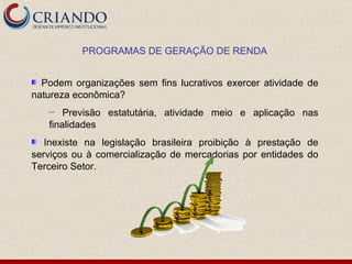 Podem organizações sem fins lucrativos exercer atividade de natureza econômica? Previsão estatutária, atividade meio e aplicação nas finalidades Inexiste na legislação brasileira proibição à prestação de serviços ou à comercialização de mercadorias por entidades do Terceiro Setor. PROGRAMAS DE GERAÇÃO DE RENDA 