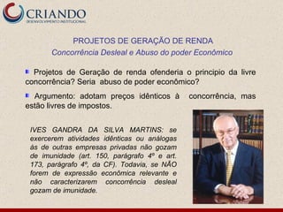 Projetos de Geração de renda ofenderia o principio da livre concorrência? Seria  abuso de poder econômico? Argumento: adotam preços idênticos à  concorrência, mas estão livres de impostos. PROJETOS DE GERAÇÃO DE RENDA Concorrência Desleal e Abuso do poder Econômico  IVES GANDRA DA SILVA MARTINS: se exercerem atividades idênticas ou análogas às de outras empresas privadas não gozam de imunidade (art. 150, parágrafo 4º e art. 173, parágrafo 4º, da CF). Todavia, se NÃO forem de expressão econômica relevante e não caracterizarem concorrência desleal gozam de imunidade. 