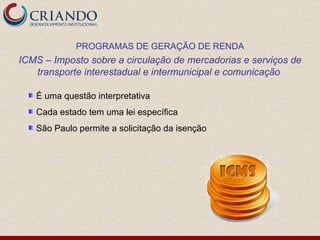 É uma questão interpretativa Cada estado tem uma lei específica São Paulo permite a solicitação da isenção PROGRAMAS DE GERAÇÃO DE RENDA ICMS – Imposto sobre a circulação de mercadorias e serviços de transporte interestadual e intermunicipal e comunicação  
