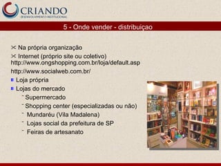 Na própria organização Internet (próprio site ou coletivo)  http://www.ongshopping.com.br/loja/default.asp http://www.socialweb.com.br/  Loja própria Lojas do mercado Supermercado Shopping center (especializadas ou não) Mundaréu (Vila Madalena) Lojas social da prefeitura de SP Feiras de artesanato 5 - Onde vender - distribuiçao 