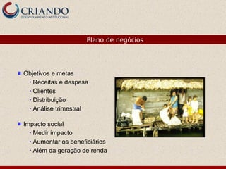 Objetivos e metas Receitas e despesa Clientes Distribuição Análise trimestral Impacto social Medir impacto Aumentar os beneficiários Além da geração de renda Plano de negócios 
