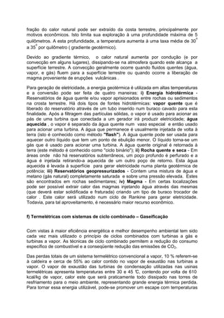 fração do calor natural pode ser extraído da costa terrestre, principalmente por
motivos econômicos. Isto limita sua exploração à uma profundidade máxima de 5
quilômetros. A esta profundidade, a temperatura aumenta à uma taxa média de 30
o
a 35
o
por quilômetro ( gradiente geotérmico).
Devido ao gradiente térmico, o calor natural aumenta por condução (e por
convecção em alguns lugares), dissipando-se na atmosfera quando este alcança a
superfície terrestre. A convecção geralmente ocorre quando fluidos quentes (água,
vapor, e gás) fluem para a superfície terrestre ou quando ocorre a liberação de
magma proveniente de erupções vulcânicas .
Para geração de eletricidade, a energia geotérmica é utilizada em altas temperaturas
e a conversão pode ser feita de quatro maneiras: i) Energia hidrotérmica -
Reservatórios de água quente e/ou vapor aprisionados entre rochas ou sedimentos
na crosta terrestre. Há dois tipos de fontes hidrotérmicas: vapor quente que é
liberado do reservatório através de um tubo inserido num buraco cavado para esta
finalidade. Após a filtragem das partículas sólidas, o vapor é usado para acionar as
pás de uma turbina que conectada a um gerador irá produzir eletricidade; água
aquecida , o vapor é separado da água quente num vaso especial e então usado
para acionar uma turbina. A água que permanece é usualmente injetada de volta à
terra (isto é conhecido como método "flash"). A água quente pode ser usada para
aquecer outro líquido que tem um ponto de ebulição menor. O líquido torna-se um
gás que é usado para acionar uma turbina. A água quente original é retornada à
terra (este método é conhecido como "ciclo binário"); ii) Rocha quente e seca - Em
áreas onde não há reservatórios subterrâneos, um poço profundo é perfurado e a
água é injetada retirando-a aquecida de um outro poço de retorno. Esta água
aquecida é levada à superfície para gerar eletricidade numa planta geotérmica de
potência; iii) Reservatórios geopressurizados - Contem uma mistura de água e
metano (gás natural) completamente saturada e sobre uma pressão elevada. Estes
são encontrados em rochas sedimentares; iv) Magma - Em certas localizações
pode ser possível extrair calor das magmas injetando água através das mesmas
(que deverá estar solidificada e fraturada) criando um tipo de buraco trocador de
calor . Este calor será utilizado num ciclo de Rankine para gerar eletricidade.
Todavia, para tal aproveitamento, é necessário maior recurso econômico.
f) Termelétricas com sistemas de ciclo combinado – Gaseificação
Com vistas à maior eficiência energética e melhor desempenho ambiental tem sido
cada vez mais utilizado o princípio de ciclos combinados com turbinas a gás e
turbinas a vapor. As técnicas de ciclo combinado permitem a redução do consumo
específico de combustível e a conseqüente redução das emissões de CO2.
Das perdas totais de um sistema termelétrico convencional a vapor, 10 % referem-se
à caldeira e cerca de 55% ao calor contido no vapor de exaustão nas turbinas a
vapor. O vapor de exaustão das turbinas de condensação utilizadas nas usinas
termelétricas apresenta temperaturas entre 30 e 45 °C, contendo por volta de 610
kcal/kg de vapor, calor este que será praticamente todo dissipado nas torres de
resfriamento para o meio ambiente, representando grande energia térmica perdida.
Para tornar essa energia utilizável, pode-se promover um escape com temperaturas
 