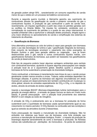 de geração podem atingir 50% , caracterizando um consumo específico de carvão
menor do que o obtido em um processo termelétrico convencional.
Durante a segunda guerra mundial, a Alemanha garantiu seu suprimento de
combustíveis através da gaseificação do carvão e posterior conversão do gás a
combustíveis líquidos. A produção de gás combustível a partir do carvão teve,
recentemente, um impulso significativo a partir das crises do petróleo geradas com
os conflitos no Oriente Médio. Tal impulso foi, entretanto, arrefecido com a
normalização do suprimento de petróleo e a queda do seu preço internacional. A
questão ambiental volta a oportunizar a utilização destes processos, dirigida agora a
uma maior eficiência no aproveitamento do carvão e simplificação dos sistemas de
tratamento de efluentes.
• Gaseificação da Biomassa
Uma alternativa promissora ao ciclo de turbina à vapor para geração com biomassa
seria o uso das tecnologias de turbina à gás / gaseificação integrada da biomassa.
Este conjunto de tecnologias envolvem o casamento dos ciclos avançados de
Brayton (turbina a gás) para geração elétrica ou cogeração , que já foram
desenvolvidas para o gás natural e outros combustíveis líquidos nobres, com
gaseificadores fechados de biomassa, que podem ser baseados nos gaseificadores
de carvão já desenvolvidos.
Este tipo de esquema poderia trazer algumas vantagens ambientais para centrais
com combustível biomassa, ajudando à superar algumas preocupações com relação
à poluição local do ar e aquecimento global, desafios quanto a produção da
biomassa de forma sustentável e preservação da diversidade biológica.
Como combustível, a biomassa é inerentemente mais limpa do que o carvão porque
geralmente contém menos enxofre e cinzas. Todavia, estas emissões dependem da
tecnologia utilizada. A queima da biomassa sob algumas circunstâncias em áreas
tropicais em países em desenvolvimento tem também contribuindo em mudanças no
clima global, através de emissões especialmente de CO2 e CH4, e no depósito de
ácidos, através da emissão de ácidos orgânicos.
Usando a tecnologia BIG/GT (Biomass-integrated/gás turbine technologies) para a
geração de energia elétrica , a emissão de gases nocivos se daria em níveis muito
baixos. A grande preocupação com a poluição local proveniente dos sistemas
BIG/GT é com relação ao óxido de nitrogênio.
A emissão de CO2 é praticamente zero se a biomassa for produzida de forma
sustentável (com a quantidade de biomassa usada aproximadamente igual ao seu
crescimento no mesmo período): O CO2 liberado na combustão sob tais condições é
igual ao extraído da atmosfera durante a fotossíntese.
Outra preocupação diz respeito a manutenção da diversidade biológica. Não há
embutido nos sistemas que fazem uso da biomassa, uma forte proteção que
promova a manutenção da diversidade biológica. Porém , o impacto da produção de
bioenergia depende sensivelmente de como a biomassa é produzida. Se florestas
nativas são substituídas por plantações de monocultura , há perda de substancial
 