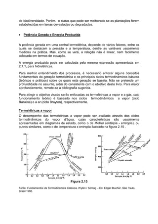 de biodiversidade. Porém, o status quo pode ser melhorado se as plantações forem
estabelecidas em terras devastadas ou degradadas.
• Potência Gerada e Energia Produzida
A potência gerada em uma central termelétrica, depende de vários fatores, entre os
quais se destacam a pressão e a temperatura, dentre as variáveis usualmente
medidas na prática. Mas, como se verá, a relação não é linear, nem facilmente
colocada em termos de equação.
A energia produzida pode ser calculada pela mesma expressão apresentada em
2.7.1, para hidrelétricas.
Para melhor entendimento dos processos, é necessário enfocar alguns conceitos
fundamentais da geração termelétrica e os principais ciclos termodinâmicos básicos
(teóricos e práticos) sobre os quais esta geração se baseia. Não se pretende um
profundidade no assunto, além do consistente com o objetivo deste livro. Para maior
aprofundamento, remete-se à bibliografia sugerida.
Para atingir o objetivo visado serão enfocadas as termelétricas a vapor e a gás, cujo
funcionamento teórico é baseado nos ciclos termodinâmicos a vapor (ciclo
Rankine) e a ar (ciclo Brayton), respectivamente.
Termelétricas a vapor
O desempenho das termelétricas a vapor pode ser avaliado através dos ciclos
termodinâmicos do vapor d’água, cujas características são usualmente
apresentadas em diagramas de estado, como o de Mollier (entalpia - entropia), ou
outros similares, como o de temperatura x entropia ilustrado na figura 2.15 .
Figura 2.15
Fonte: Fundamentos da Termodinâmica Clássica, Wylen / Sontag – Ed. Edgar Blucher, São Paulo,
Brasil 1986.
 