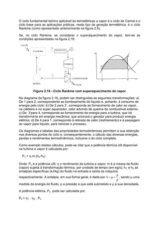 O ciclo fundamental teórico aplicável às termelétricas a vapor é o ciclo de Carnot e o
ciclo base para as aplicações práticas, neste tipo de geração termelétrica, é o ciclo
Rankine (como apresentado anteriormente na figura 2.9).
Se, no ciclo Rankine, se considerar o superaquecimento do vapor, tem-se as
condições apresentadas na figura 2.16:
CALDEIRA
TURBINA
CONDENSADOR
CALOR
BOMBA
CALOR
1
2
4
3
Superaquecedor 3'
Figura 2.16 - Ciclo Rankine com superaquecimento do vapor
No diagrama da figura 2.16, podem ser distinguidas as seguintes transformações: a)
De 1 para 2, correspondente ao bombeamento do líquido e, portanto, à consumo de
energia pelo ciclo; b) De 2 para 3’, corresponde ao fornecimento de calor ao vapor,
na caldeira e no super aquecedor, calor advindo de queima de combustível externo;
c) De 3’para 4, corresponde ao fornecimento de energia para a turbina, que irá
transformá-la em energia mecânica, que acionará o gerador para produzir energia
elétrica; d) De 4 para 1, corresponde à retirada de calor (resfriamento) e à passagem
do vapor para líquido, para reiniciar o processo.
Os diagramas e tabelas das propriedades termodinâmicas permitem a sua obtenção
nos diversos pontos do ciclo e, consequentemente, o cálculo das diversas energias,
perdas e rendimentos termodinâmicos, inclusive o do ciclo completo.
Como exemplo destes cálculos, pode-se citar que a potência térmica útil disponível
na turbina a vapor é calculada por:
Pu = η.m.(h3’-h4)
Onde: Pu é a potência útil; η o rendimento da turbina a vapor; m é a massa de fluido
(vapor) sujeita à transformação térmica, por unidade de tempo (em kg/s); h3’ e h4 as
entalpias específicas (kJ/kg) do fluido na entrada e saída da máquina,
respectivamente. A entalpia, em sua forma geral, é dada por
ρ
+µ=
p
h , sendo µ uma
medida da energia do fluido, p a pressão a que está submetido e ρ a sua densidade.
A potência elétrica, Pe pode ser calculada por:
Pe = ηT . ηG . Pu
 
