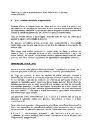 Onde ηT e ηG são os rendimentos mecânico da turbina e do gerador,
respectivamente.
• Ciclos com reaquecimento e regeneração
Pode-se efetuar o reaquecimento do vapor em um ciclo para tirar partido das
vantagens do uso de pressões mais altas e evitar umidade excessiva nos estágios
de baixa pressão da turbina. O que se faz é extrair o vapor da turbina, reaquece-lo e
reinjetá-lo na turbina (geralmente em um nível de pressão intermediário).
Pode-se também efetuar a regeneração utilizando parte do vapor da turbina para
aquecer a água de alimentação da caldeira.
Na geração termelétrica prática, pode-se usar reaquecimento e regeneração
combinados, mais de uma vez, sempre no sentido de melhorar o desempenho do
sistema total.
Além disso, para melhor desempenho, muitas vezes se divide o sistema em
módulos, como por exemplo, turbinas de alta pressão (expandindo o vapor até
média pressão) em cascata com turbinas de média pressão (expandindo até baixa
pressão) e de baixa pressão (expandindo até a pressão de vapor para o processo).
Termelétricas a Gás e Diesel
Muitos aparelhos usam gás como fluido de trabalho. Como exemplo podemos citar o
motor de ignição de automóvel, o motor Diesel e a turbina a gás convencional.
Ao longo do processo, o fluído de trabalho se altera, mudando, durante a
combustão, de mistura de ar e combustível para os produtos de combustão. Como já
foi mencionado, estes são os chamados de motores de combustão interna (em
oposição à instalação a vapor, tipicamente de combustão externa). Como o fluido de
trabalho não passa por um ciclo termodinâmico completo, o motor de combustão
interna opera segundo o chamado ciclo aberto. Para análise, no entanto, podem ser
utilizados ciclos fechados que, mediante algumas restrições, são boas aproximações
dos ciclos abertos. O ciclo ideal a ar tem sido utilizado para melhor entendimento
das termelétricas a gás e Diesel.
Dos principais ciclos termodinâmicos a ar, o Diesel e o Brayton são os que se
adequam à aplicação prática das gerações termelétricas a Diesel e a Gás,
respectivamente.
Para estes ciclos, equações relacionando características específicas do combustível
(como calor específico, por exemplo) e do ciclo (pressão, temperatura, volume, taxas
de compressão, por exemplo), permitem calcular Potências e os rendimentos.
A figura 2.17, como ilustração, apresenta o ciclo ideal da turbina a gás usando
compressão em vários estágios, resfriamento intermediário e vários estágios com
reaquecimento e regeneração.
 