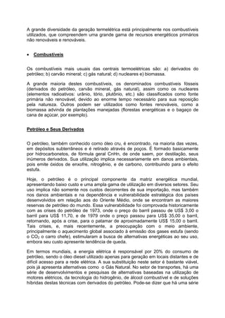 A grande diversidade da geração termelétrica está principalmente nos combustíveis
utilizados, que compreendem uma grande gama de recursos energéticos primários
não renováveis e renováveis.
• Combustíveis
Os combustíveis mais usuais das centrais termoelétricas são: a) derivados do
petróleo; b) carvão mineral; c) gás natural; d) nucleares e) biomassa.
A grande maioria destes combustíveis, os denominados combustíveis fósseis
(derivados do petróleo, carvão mineral, gás natural), assim como os nucleares
(elementos radioativos: urânio, tório, plutônio, etc.) são classificados como fonte
primária não renovável, devido ao enorme tempo necessário para sua reposição
pela natureza. Outros podem ser utilizados como fontes renováveis, como a
biomassa advinda de plantações manejadas (florestas energéticas e o bagaço de
cana de açúcar, por exemplo).
Petróleo e Seus Derivados
O petróleo, também conhecido como óleo cru, é encontrado, na maioria das vezes,
em depósitos subterrâneos e é retirado através de poços. É formado basicamente
por hidrocarbonetos, de fórmula geral CnHn, de onde saem, por destilação, seus
inúmeros derivados. Sua utilização implica necessariamente em danos ambientais,
pois emite óxidos de enxofre, nitrogênio, e de carbono, contribuindo para o efeito
estufa.
Hoje, o petróleo é o principal componente da matriz energética mundial,
apresentando baixo custo e uma ampla gama de utilização em diversos setores. Seu
uso implica não somente nos custos decorrentes de sua importação, mas também
nos danos ambientais e na dependência e vulnerabilidade estratégica dos países
desenvolvidos em relação aos do Oriente Médio, onde se encontram as maiores
reservas de petróleo do mundo. Essa vulnerabilidade foi comprovada historicamente
com as crises do petróleo de 1973, onde o preço do barril passou de US$ 3,00 o
barril para US$ 11,70, e de 1979 onde o preço passou para US$ 35,00 o barril,
retornando, após a crise, para o patamar de aproximadamente US$ 15,00 o barril.
Tais crises, e, mais recentemente, a preocupação com o meio ambiente,
principalmente o aquecimento global associado à emissão dos gases estufa (sendo
o CO2 o carro chefe), estimularam a busca de alternativas energéticas ao seu uso,
embora seu custo apresente tendência de queda.
Em termos mundiais, a energia elétrica é responsável por 20% do consumo de
petróleo, sendo o óleo diesel utilizado apenas para geração em locais distantes e de
difícil acesso para a rede elétrica. A sua substituição neste setor é bastante viável,
pois já apresenta alternativas como o Gás Natural. No setor de transportes, há uma
série de desenvolvimentos e pesquisas de alternativas baseadas na utilização de
motores elétricos, da tecnologia do hidrogênio, de álcool combustível e de soluções
híbridas destas técnicas com derivados do petróleo. Pode-se dizer que há uma série
 