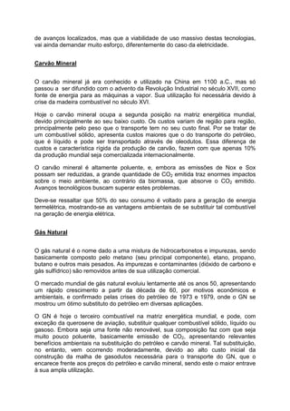 de avanços localizados, mas que a viabilidade de uso massivo destas tecnologias,
vai ainda demandar muito esforço, diferentemente do caso da eletricidade.
Carvão Mineral
O carvão mineral já era conhecido e utilizado na China em 1100 a.C., mas só
passou a ser difundido com o advento da Revolução Industrial no século XVII, como
fonte de energia para as máquinas a vapor. Sua utilização foi necessária devido à
crise da madeira combustível no século XVI.
Hoje o carvão mineral ocupa a segunda posição na matriz energética mundial,
devido principalmente ao seu baixo custo. Os custos variam de região para região,
principalmente pelo peso que o transporte tem no seu custo final. Por se tratar de
um combustível sólido, apresenta custos maiores que o do transporte do petróleo,
que é líquido e pode ser transportado através de oleodutos. Essa diferença de
custos e característica rígida da produção de carvão, fazem com que apenas 10%
da produção mundial seja comercializada internacionalmente.
O carvão mineral é altamente poluente, e, embora as emissões de Nox e Sox
possam ser reduzidas, a grande quantidade de CO2 emitida traz enormes impactos
sobre o meio ambiente, ao contrário da biomassa, que absorve o CO2 emitido.
Avanços tecnológicos buscam superar estes problemas.
Deve-se ressaltar que 50% do seu consumo é voltado para a geração de energia
termelétrica, mostrando-se as vantagens ambientais de se substituir tal combustível
na geração de energia elétrica.
Gás Natural
O gás natural é o nome dado a uma mistura de hidrocarbonetos e impurezas, sendo
basicamente composto pelo metano (seu principal componente), etano, propano,
butano e outros mais pesados. As impurezas e contaminantes (dióxido de carbono e
gás sulfídrico) são removidos antes de sua utilização comercial.
O mercado mundial de gás natural evoluiu lentamente até os anos 50, apresentando
um rápido crescimento a partir da década de 60, por motivos econômicos e
ambientais, e confirmado pelas crises do petróleo de 1973 e 1979, onde o GN se
mostrou um ótimo substituto do petróleo em diversas aplicações.
O GN é hoje o terceiro combustível na matriz energética mundial, e pode, com
exceção da querosene de aviação, substituir qualquer combustível sólido, líquido ou
gasoso. Embora seja uma fonte não renovável, sua composição faz com que seja
muito pouco poluente, basicamente emissão de CO2, apresentando relevantes
benefícios ambientais na substituição do petróleo e carvão mineral. Tal substituição,
no entanto, vem ocorrendo moderadamente, devido ao alto custo inicial da
construção da malha de gasodutos necessária para o transporte do GN, que o
encarece frente aos preços do petróleo e carvão mineral, sendo este o maior entrave
à sua ampla utilização.
 