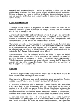 O GN alimenta aproximadamente 12,8% das termelétricas mundiais, mas que são
responsáveis por menos de 3% da energia elétrica primária produzida no mundo.
Embora ainda seja um montante tímido, a tendência é de aumento deste número,
seja por questões ambientais, seja para diminuição da dependência do petróleo e
carvão mineral.
Combustíveis Nucleares
A energia nuclear aproveita a propriedade de certos isótopos de urânio de se
dividirem, liberando grande quantidade de energia térmica, em um processo
conhecido como fissão nuclear.
A energia atômica também pode ser utilizada através de um processo conhecido
como fusão nuclear, baseado não na quebra, mas na junção de núcleos atômicos.
Embora a quantidade de energia liberada seja muito alta, este processo não
apresenta tecnologia que permita seu aproveitamento comercial.
O urânio se apresenta, na natureza, associado a outros elementos. Na maioria das
centrais é necessário que o combustível nuclear passe pelo processo conhecido
como enriquecimento do urânio, que demanda grande tecnologia. O conhecimento
de tal processo é estratégico, e hoje os grandes mercados de enriquecimento de
urânio são: EUA, Europa Ocidental, Japão e a ex- URSS.
Aproximadamente 75% da produção mundial de urânio é objeto de trocas
internacionais, sendo que a baixa taxa de crescimento dos programas nucleares fez
com que houvesse um excedente do produto, que hoje apresenta baixos preços.
Vale lembrar que o custo urânio tem pouca influência no custo do kWh da energia
nuclear, além de existir a dependência com relação aos países que dominam a
tecnologia para seu enriquecimento.
Biomassa
A biomassa é aproveitada energeticamente através do uso do etanol, bagaço de
cana, carvão vegetal, óleo vegetal, lenha e outros.
Historicamente, a biomassa vem sendo substituída pelos combustíveis fósseis,
desde o século XVI, com a crise da madeira combustível na Inglaterra.
A biomassa é uma fonte de energia renovável (quando manejada adequadamente)
e apresenta balanço zero de emissões, pois não emite óxidos de nitrogênio e
enxofre, e o CO2 emitido na queima é absorvido na fotossíntese, apresentando
vantagens ambientais inexistentes em qualquer combustível fóssil. Tais
características devem, futuramente, reverter a tendência de troca de combustíveis,
passando a biomassa a retomar espaços ocupados pelo petróleo e o carvão mineral.
A biomassa ainda não dispõe de uma avaliação que permita quantificar
confiavelmente sua participação atual na matriz energética mundial. Sabe-se que
tem maior participação na matriz de países subdesenvolvidos, mas apresenta
 