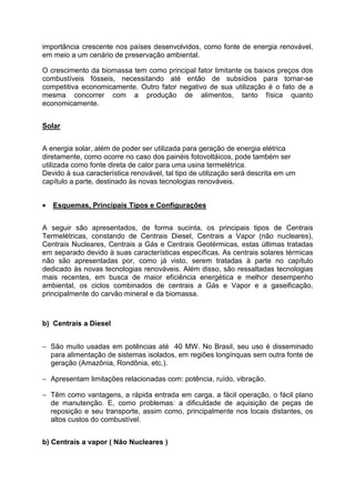 importância crescente nos países desenvolvidos, como fonte de energia renovável,
em meio a um cenário de preservação ambiental.
O crescimento da biomassa tem como principal fator limitante os baixos preços dos
combustíveis fósseis, necessitando até então de subsídios para tornar-se
competitiva economicamente. Outro fator negativo de sua utilização é o fato de a
mesma concorrer com a produção de alimentos, tanto física quanto
economicamente.
Solar
A energia solar, além de poder ser utilizada para geração de energia elétrica
diretamente, como ocorre no caso dos painéis fotovoltáicos, pode também ser
utilizada como fonte direta de calor para uma usina termelétrica.
Devido à sua característica renovável, tal tipo de utilização será descrita em um
capítulo a parte, destinado às novas tecnologias renováveis.
• Esquemas, Principais Tipos e Configurações
A seguir são apresentados, de forma sucinta, os principais tipos de Centrais
Termelétricas, constando de Centrais Diesel, Centrais a Vapor (não nucleares),
Centrais Nucleares, Centrais a Gás e Centrais Geotérmicas, estas últimas tratadas
em separado devido à suas características específicas. As centrais solares térmicas
não são apresentadas por, como já visto, serem tratadas à parte no capítulo
dedicado às novas tecnologias renováveis. Além disso, são ressaltadas tecnologias
mais recentes, em busca de maior eficiência energética e melhor desempenho
ambiental, os ciclos combinados de centrais a Gás e Vapor e a gaseificação,
principalmente do carvão mineral e da biomassa.
b) Centrais a Diesel
− São muito usadas em potências até 40 MW. No Brasil, seu uso é disseminado
para alimentação de sistemas isolados, em regiões longínquas sem outra fonte de
geração (Amazônia, Rondônia, etc.).
− Apresentam limitações relacionadas com: potência, ruído, vibração.
− Têm como vantagens, a rápida entrada em carga, a fácil operação, o fácil plano
de manutenção. E, como problemas: a dificuldade de aquisição de peças de
reposição e seu transporte, assim como, principalmente nos locais distantes, os
altos custos do combustível.
b) Centrais a vapor ( Não Nucleares )
 