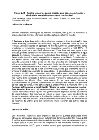 Figura 2.12 - Turbina a vapor de contra-pressão para cogeração de calor e
eletricidade usando biomassa como combustível.
Fonte: Renewable Energy, Burnham / Johanson / Kelly / Reddy / Williams – Ed. Island Press,
Washington, USA, 1992.
c) Centrais nucleares
Existem diferentes tecnologias de reatores nucleares, das quais se apresenta, a
seguir, algumas de maior interesse, devido à aplicação atual no mundo:
i) Reatores a água leve: A tecnologia atual dos reatores a água leve (LWR – Light
Water Reactor) comprovou ser econômica, segura e confiável. Mais de 75% de
todas as usinas nucleares em operação no mundo atualmente utilizam LWRs, sendo
projetadas e construídas unidades com capacidade superior a 900 MWe. A
tecnologia aprimorada dos PWR (Pressurized Water Reactor), com água a alta
pressão, permite construção de unidades de até 1400 MWe; ii) Reatores a água
pesada: Os reatores refrigerados e moderados a água pesada (HWR – Heavy Water
Reactor) são, também, reatores econômicos, seguros e confiáveis. Foi estabelecida
em alguns países uma base regulatória e de infra-estrutura, principalmente no
Canadá, Argentina e Índia. Cerca de 8% das unidades em operação no mundo
utilizam esse tipo de reator. Como variantes deste tipo de reator podemos citar os
reatores a tubos de pressão e a vasos de pressão. A capacidade máxima atingida
em usinas com este tipo de reator é de 900 MWe, sendo que o tamanho físico é o
principal limitador da expansão da capacidade. Há possibilidade de se melhorar a
economia do ciclo do combustível tanto dos HWR’s como dos PWR’s, ao se
empregar o combustível utilizado dos PWR’s que ainda possui reatividade residual
nos HWR’s. Esta concepção é denominada ciclo “Tandem” e está atualmente sendo
desenvolvida na Coréia. Caso esta concepção se torne viável técnica e
economicamente há grandes possibilidades de utilização em regiões que possuem
os dois tipos de usinas, como por exemplo, o Brasil (PWR) e a Argentina (HWR); iii)
Reatores refrigerados a metal líquido / Reatores super regenerados rápidos (
Fast Breeder Reactors): O desenvolvimento dos reatores super regenerados
rápidos resfriados a metal líquido não ganhou ímpeto esperado devido ao aumento
da disponibilidade dos recursos de urânio a baixo custo para atendimento da
demanda a curto e médio prazos. A utilização desta tecnologia no cenário nuclear, é,
no entanto, bastante atrativa, uma vez que constitui o único meio de melhor utilizar
as reservas de urânio, pois tem rendimento muito superior aos outros tipos de
reatores.
d) Centrais a Gás
São máquinas acionadas pela expansão dos gases quentes produzidos numa
câmara de combustão, segundo um ciclo térmico denominado Brayton (figura 2.13).
A turbina a gás atinge eficiências termodinâmicas bem mais elevadas que a turbina
a vapor porque o pico do ciclo de temperatura das modernas turbinas a gás (
aproximadamente 1260°C para a melhor turbina para aplicações estacionárias no
 