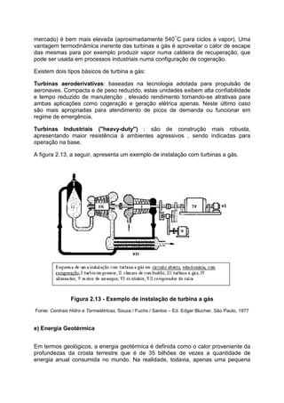 mercado) é bem mais elevada (aproximadamente 540°C para ciclos a vapor). Uma
vantagem termodinâmica inerente das turbinas a gás é aproveitar o calor de escape
das mesmas para por exemplo produzir vapor numa caldeira de recuperação, que
pode ser usada em processos industriais numa configuração de cogeração.
Existem dois tipos básicos de turbina a gás:
Turbinas aeroderivativas: baseadas na tecnologia adotada para propulsão de
aeronaves. Compacta e de peso reduzido, estas unidades exibem alta confiabilidade
e tempo reduzido de manutenção , elevado rendimento tornando-se atrativas para
ambas aplicações como cogeração e geração elétrica apenas. Neste último caso
são mais apropriadas para atendimento de picos de demanda ou funcionar em
regime de emergência.
Turbinas Industriais ("heavy-duty") : são de construção mais robusta,
apresentando maior resistência à ambientes agressivos , sendo indicadas para
operação na base.
A figura 2.13, a seguir, apresenta um exemplo de instalação com turbinas a gás.
Figura 2.13 - Exemplo de instalação de turbina a gás
Fonte: Centrais Hidro e Termelétricas, Souza / Fuchs / Santos – Ed. Edgar Blucher, São Paulo, 1977
e) Energia Geotérmica
Em termos geológicos, a energia geotérmica é definida como o calor proveniente da
profundezas da crosta terrestre que é de 35 bilhões de vezes a quantidade de
energia anual consumida no mundo. Na realidade, todavia, apenas uma pequena
 