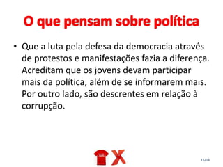 15/16
• Que a luta pela defesa da democracia através
de protestos e manifestações fazia a diferença.
Acreditam que os jovens devam participar
mais da política, além de se informarem mais.
Por outro lado, são descrentes em relação à
corrupção.
 