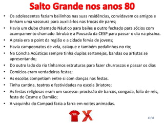 17/16
• Os adolescentes faziam bailinhos nas suas residências, convidavam os amigos e
tinham uma vassoura para auxiliá-los nas trocas de pares;
• Havia um clube chamado Náutico para bailes e outro fechado para sócios com
acampamento chamado Ibirubá e a Pousada da CESP para passar o dia na piscina.
• A praia era o point da região e a cidade fervia de jovens;
• Havia campeonatos de vela, caiaque e também pedalinhos no rio;
• Na Concha Acústicas sempre tinha duplas sertanejas, bandas ou artistas se
apresentando;
• Do outro lado do rio tínhamos estruturas para fazer churrascos e passar os dias
• Comícios eram verdadeiras festas;
• As escolas competiam entre si com danças nas festas.
• Tinha cantina, teatros e festividades na escola Briatore;
• As festas religiosas eram um sucesso: procissão de barcos, congada, folia de reis,
festa de Cosme e Damião;
• A vaquinha do Campaci fazia a farra em noites animadas.
 