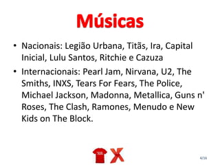 4/16
• Nacionais: Legião Urbana, Titãs, Ira, Capital
Inicial, Lulu Santos, Ritchie e Cazuza
• Internacionais: Pearl Jam, Nirvana, U2, The
Smiths, INXS, Tears For Fears, The Police,
Michael Jackson, Madonna, Metallica, Guns n'
Roses, The Clash, Ramones, Menudo e New
Kids on The Block.
 