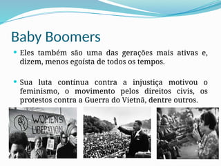 Baby Boomers
 Eles também são uma das gerações mais ativas e,
dizem, menos egoísta de todos os tempos.
 Sua luta contínua contra a injustiça motivou o
feminismo, o movimento pelos direitos civis, os
protestos contra a Guerra do Vietnã, dentre outros.
 