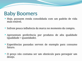 Baby Boomers
 Hoje, possuem renda consolidada com um padrão de vida
mais estável.
 Sofrem pouca influência da marca no momento da compra.
 Apresentam preferência por produtos de alta qualidade
(qualidade > quantidade).
 Experiências passadas servem de exemplo para consumo
futuro.
 O preço não costuma ser um obstáculo para perseguir um
desejo.
 
