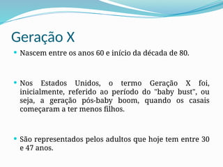 Geração X
 Nascem entre os anos 60 e início da década de 80.
 Nos Estados Unidos, o termo Geração X foi,
inicialmente, referido ao período do "baby bust", ou
seja, a geração pós-baby boom, quando os casais
começaram a ter menos filhos.
 São representados pelos adultos que hoje tem entre 30
e 47 anos.
 