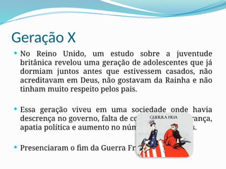 Geração X
 No Reino Unido, um estudo sobre a juventude
britânica revelou uma geração de adolescentes que já
dormiam juntos antes que estivessem casados, não
acreditavam em Deus, não gostavam da Rainha e não
tinham muito respeito pelos pais.
 Essa geração viveu em uma sociedade onde havia
descrença no governo, falta de confiança na liderança,
apatia política e aumento no número de divórcios.
 Presenciaram o fim da Guerra Fria.
 