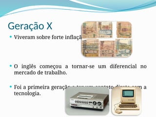 Geração X
 Viveram sobre forte inflação.
 O inglês começou a tornar-se um diferencial no
mercado de trabalho.
 Foi a primeira geração a ter um contato direto com a
tecnologia.
 