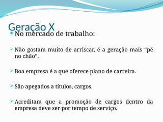 Geração X
 No mercado de trabalho:
 Não gostam muito de arriscar, é a geração mais “pé
no chão”.
 Boa empresa é a que oferece plano de carreira.
 São apegados a títulos, cargos.
 Acreditam que a promoção de cargos dentro da
empresa deve ser por tempo de serviço.
 