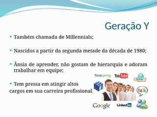 Geração Y
 Também chamada de Millennials;
 Nascidos a partir da segunda metade da década de 1980;
 Ânsia de aprender, não gostam de hierarquia e adoram
trabalhar em equipe;
 Tem pressa em atingir altos
cargos em sua carreira profissional;
 