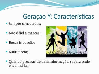 Geração Y: Características
 Sempre conectados;
 Não é fiel a marcas;
 Busca inovação;
 Multitarefa;
 Quando precisar de uma informação, saberá onde
encontrá-la;
 