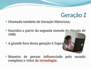 Geração Z
 Chamada também de Geração Silenciosa;
 Nascidos a partir da segunda metade da década de
1990;
 A grande foco dessa geração é Zapear;
 Maneira de pensar influenciada pelo mundo
complexo e veloz da tecnologia;
 