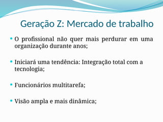 Geração Z: Mercado de trabalho
 O profissional não quer mais perdurar em uma
organização durante anos;
 Iniciará uma tendência: Integração total com a
tecnologia;
 Funcionários multitarefa;
 Visão ampla e mais dinâmica;
 