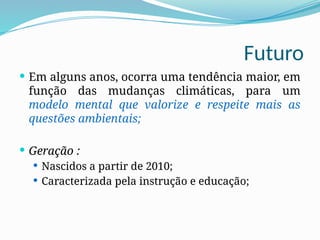 Futuro
 Em alguns anos, ocorra uma tendência maior, em
função das mudanças climáticas, para um
modelo mental que valorize e respeite mais as
questões ambientais;
 Geração :
 Nascidos a partir de 2010;
 Caracterizada pela instrução e educação;
 