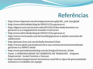 Referências
 http://www.rhportal.com.br/artigos/wmview.php?idc_cad=2secghy8r
 http://www.efetividade.blog.br/2010/11/23/a-geracao-x/
 http://idgnow.uol.com.br/mercado/2011/05/23/dos-baby-boomers-as-
geracoes-x-e-y-engajamento-ousadia-e-inovacao/
 http://www.efetividade.blog.br/2010/11/23/a-geracao-x/
 http://www.overmundo.com.br/overblog/geracao-x-adulto-com-jeito-de-
adolescente
 http://pessoas.hsw.uol.com.br/baby-boomers3.htm
 http://vocesa.abril.com.br/desenvolva-sua-carreira/materia/entendendo-
geracoes-x-y-500937.shtml
 http://www.portaldomarketing.com.br/Artigos3/Geracao_X.htm
 Fonte: A PERSONALIDADE NO AMBIENTE DE TRABALHO – Etiqueta
Empresarial - Jornal Carreira e Sucesso
 http://analisecomportament.forumeiros.com/t46-os-tipos-de-personalidade-
humana-e-o-trabalho-em-equipe
 