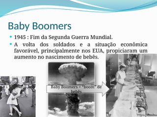 Baby Boomers
 1945 : Fim da Segunda Guerra Mundial.
 A volta dos soldados e a situação econômica
favorável, principalmente nos EUA, propiciaram um
aumento no nascimento de bebês.
Baby Boomers = “boom” de
bebês
 