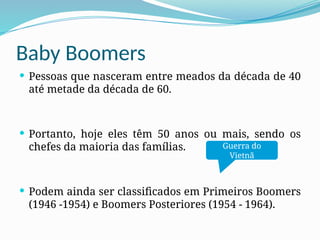 Baby Boomers
 Pessoas que nasceram entre meados da década de 40
até metade da década de 60.
 Portanto, hoje eles têm 50 anos ou mais, sendo os
chefes da maioria das famílias.
 Podem ainda ser classificados em Primeiros Boomers
(1946 -1954) e Boomers Posteriores (1954 - 1964).
Guerra do
Vietnã
 