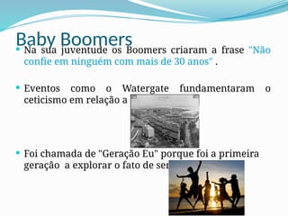 Baby Boomers
 Na sua juventude os Boomers criaram a frase "Não
confie em ninguém com mais de 30 anos" .
 Eventos como o Watergate fundamentaram o
ceticismo em relação a autoridade.
 Foi chamada de "Geração Eu" porque foi a primeira
geração a explorar o fato de ser jovem.
 