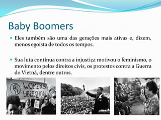 Baby Boomers
 Eles também são uma das gerações mais ativas e, dizem,
menos egoísta de todos os tempos.
 Sua luta contínua contra a injustiça motivou o feminismo, o
movimento pelos direitos civis, os protestos contra a Guerra
do Vietnã, dentre outros.
 