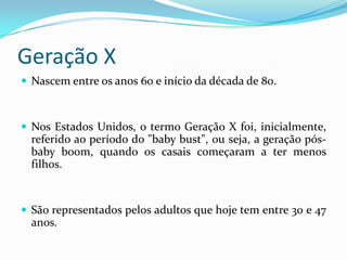 Geração X
 Nascem entre os anos 60 e início da década de 80.
 Nos Estados Unidos, o termo Geração X foi, inicialmente,
referido ao período do "baby bust", ou seja, a geração pós-
baby boom, quando os casais começaram a ter menos
filhos.
 São representados pelos adultos que hoje tem entre 30 e 47
anos.
 