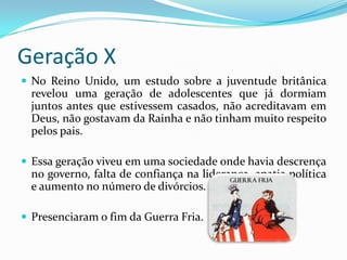 Geração X
 No Reino Unido, um estudo sobre a juventude britânica
revelou uma geração de adolescentes que já dormiam
juntos antes que estivessem casados, não acreditavam em
Deus, não gostavam da Rainha e não tinham muito respeito
pelos pais.
 Essa geração viveu em uma sociedade onde havia descrença
no governo, falta de confiança na liderança, apatia política
e aumento no número de divórcios.
 Presenciaram o fim da Guerra Fria.
 