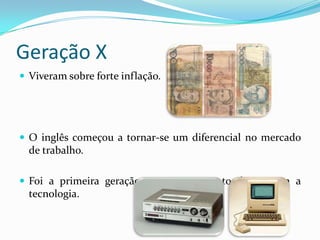 Geração X
 Viveram sobre forte inflação.
 O inglês começou a tornar-se um diferencial no mercado
de trabalho.
 Foi a primeira geração a ter um contato direto com a
tecnologia.
 