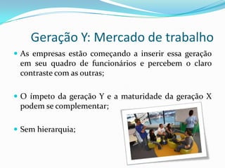 Geração Y: Mercado de trabalho
 As empresas estão começando a inserir essa geração
em seu quadro de funcionários e percebem o claro
contraste com as outras;
 O ímpeto da geração Y e a maturidade da geração X
podem se complementar;
 Sem hierarquia;
 