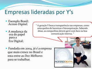 Empresas lideradas por Y’s
 Exemplo Brasil:
Acesso Digital;
 A mudança da
era do papel
para a
Era Digital;
 Fundada em 2004, já é a empresa
que mais cresce no Brasil e
esta entre as Dez Melhores
para se trabalhar.
Diego Torres
Martins-
Presidente
“Quando criamos a Acesso Digital, nosso sonho era de
ser uma empresa realmente diferente, em que as pessoas
pudessem ser felizes no trabalho.”
“ A geração Y busca transparência nas empresas, como
uma quebra de barreiras e hierarquização. Sabendo
disso, as companhias devem gerir com foco na boa
comunicação interna. ”
 