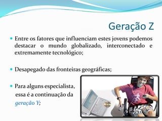 Geração Z
 Entre os fatores que influenciam estes jovens podemos
destacar o mundo globalizado, interconectado e
extremamente tecnológico;
 Desapegado das fronteiras geográficas;
 Para alguns especialista,
essa é a continuação da
geração Y;
 