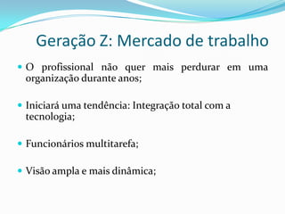 Geração Z: Mercado de trabalho
 O profissional não quer mais perdurar em uma
organização durante anos;
 Iniciará uma tendência: Integração total com a
tecnologia;
 Funcionários multitarefa;
 Visão ampla e mais dinâmica;
 