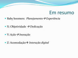 Em resumo
 Baby boomers: Planejamento Experiência
 X: Objetividade  Dedicação
 Y: Ação Inovação
 Z: Acomodação Interação digital
 