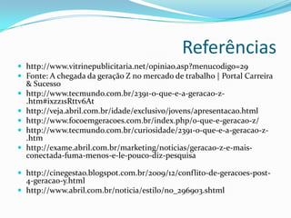 Referências
 http://www.vitrinepublicitaria.net/opiniao.asp?menucodigo=29
 Fonte: A chegada da geração Z no mercado de trabalho | Portal Carreira
& Sucesso
 http://www.tecmundo.com.br/2391-o-que-e-a-geracao-z-
.htm#ixzz1sRttv6At
 http://veja.abril.com.br/idade/exclusivo/jovens/apresentacao.html
 http://www.focoemgeracoes.com.br/index.php/o-que-e-geracao-z/
 http://www.tecmundo.com.br/curiosidade/2391-o-que-e-a-geracao-z-
.htm
 http://exame.abril.com.br/marketing/noticias/geracao-z-e-mais-
conectada-fuma-menos-e-le-pouco-diz-pesquisa
 http://cinegestao.blogspot.com.br/2009/12/conflito-de-geracoes-post-
4-geracao-y.html
 http://www.abril.com.br/noticia/estilo/no_296903.shtml
 